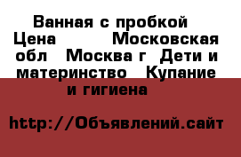 Ванная с пробкой › Цена ­ 500 - Московская обл., Москва г. Дети и материнство » Купание и гигиена   